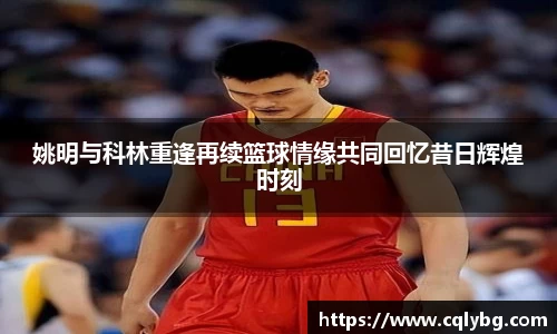 姚明与科林重逢再续篮球情缘共同回忆昔日辉煌时刻